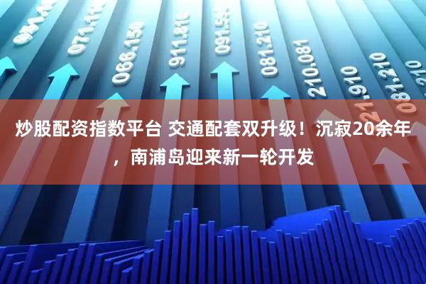 炒股配资指数平台 交通配套双升级！沉寂20余年，南浦岛迎来新一轮开发