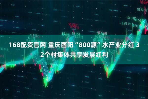 168配资官网 重庆酉阳“800源”水产业分红 32个村集体共享发展红利