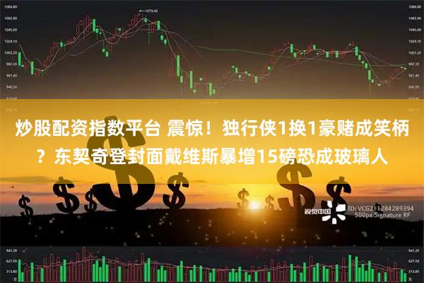 炒股配资指数平台 震惊！独行侠1换1豪赌成笑柄？东契奇登封面戴维斯暴增15磅恐成玻璃人