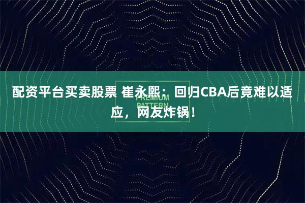 配资平台买卖股票 崔永熙：回归CBA后竟难以适应，网友炸锅！