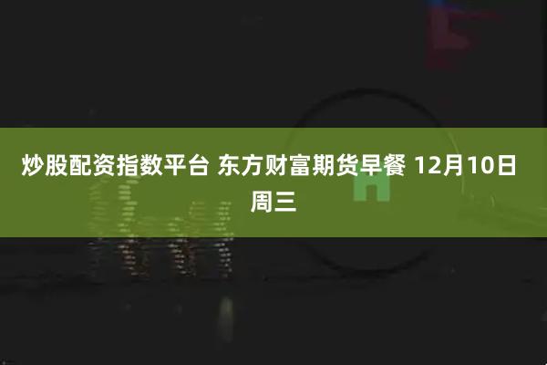 炒股配资指数平台 东方财富期货早餐 12月10日 周三