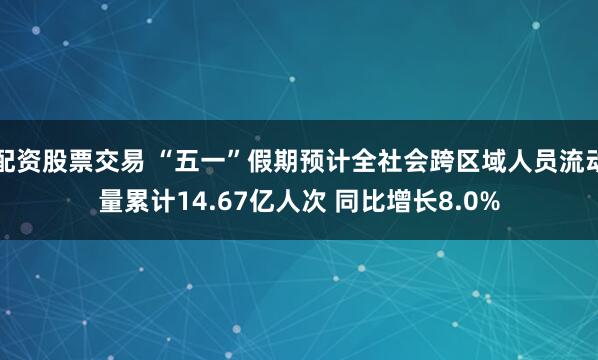 配资股票交易 “五一”假期预计全社会跨区域人员流动量累计14.67亿人次 同比增长8.0%