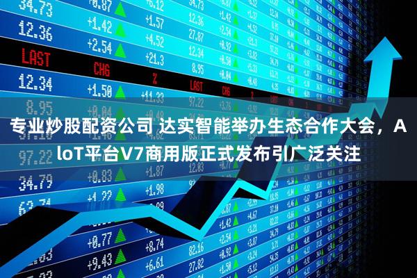 专业炒股配资公司 达实智能举办生态合作大会，AloT平台V7商用版正式发布引广泛关注
