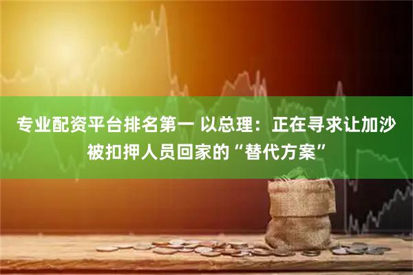 专业配资平台排名第一 以总理：正在寻求让加沙被扣押人员回家的“替代方案”