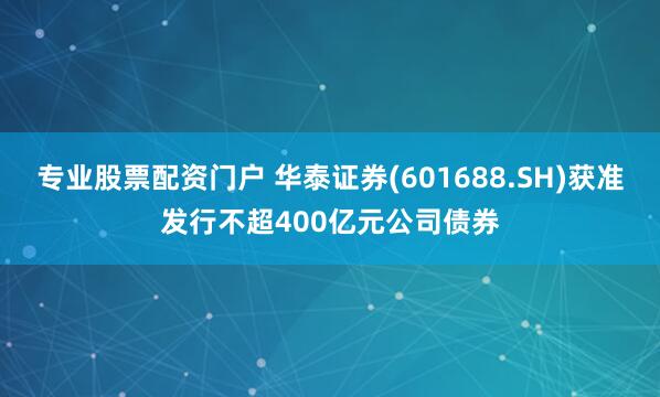 专业股票配资门户 华泰证券(601688.SH)获准发行不超400亿元公司债券