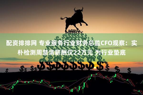 配资排排网 专业服务行业财务总监CFO观察：实朴检测周慧清薪酬仅22万元 为行业垫底