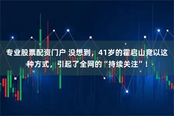 专业股票配资门户 没想到，41岁的霍启山竟以这种方式，引起了全网的“持续关注”！