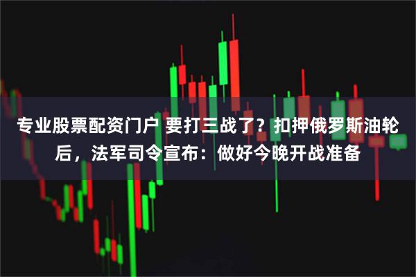 专业股票配资门户 要打三战了？扣押俄罗斯油轮后，法军司令宣布：做好今晚开战准备