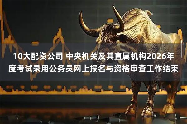 10大配资公司 中央机关及其直属机构2026年度考试录用公务员网上报名与资格审查工作结束