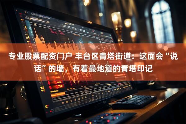 专业股票配资门户 丰台区青塔街道：这面会“说话”的墙，有着最地道的青塔印记