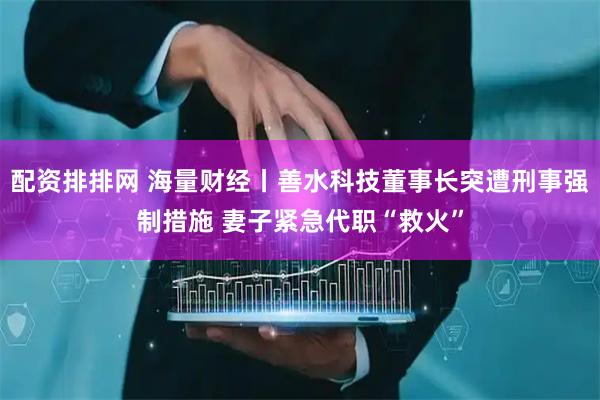 配资排排网 海量财经丨善水科技董事长突遭刑事强制措施 妻子紧急代职“救火”