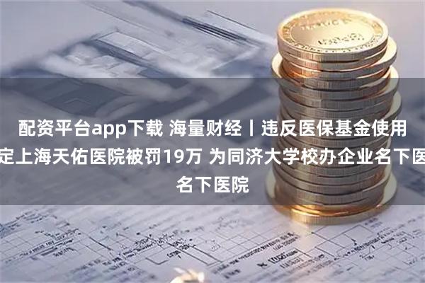 配资平台app下载 海量财经丨违反医保基金使用规定上海天佑医院被罚19万 为同济大学校办企业名下医院