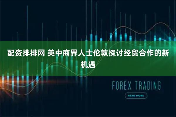 配资排排网 英中商界人士伦敦探讨经贸合作的新机遇