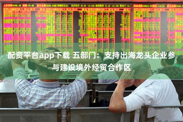 配资平台app下载 五部门：支持出海龙头企业参与建设境外经贸合作区