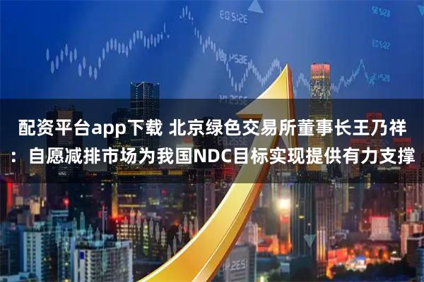 配资平台app下载 北京绿色交易所董事长王乃祥：自愿减排市场为我国NDC目标实现提供有力支撑