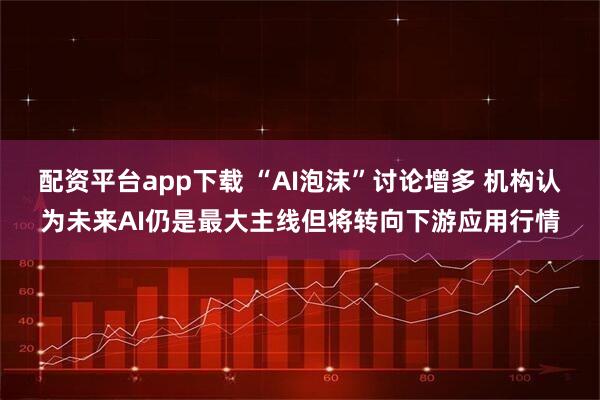 配资平台app下载 “AI泡沫”讨论增多 机构认为未来AI仍是最大主线但将转向下游应用行情