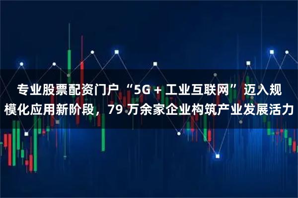 专业股票配资门户 “5G + 工业互联网” 迈入规模化应用新阶段，79 万余家企业构筑产业发展活力