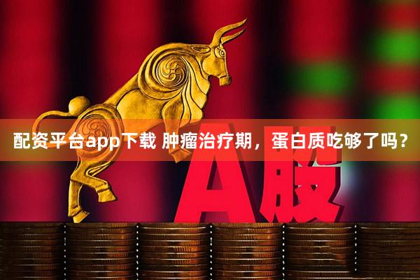 配资平台app下载 肿瘤治疗期，蛋白质吃够了吗？