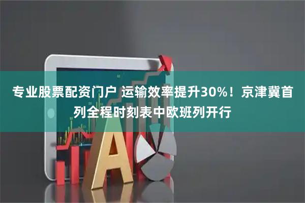 专业股票配资门户 运输效率提升30%！京津冀首列全程时刻表中欧班列开行