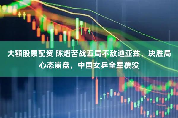 大额股票配资 陈熠苦战五局不敌迪亚兹，决胜局心态崩盘，中国女乒全军覆没