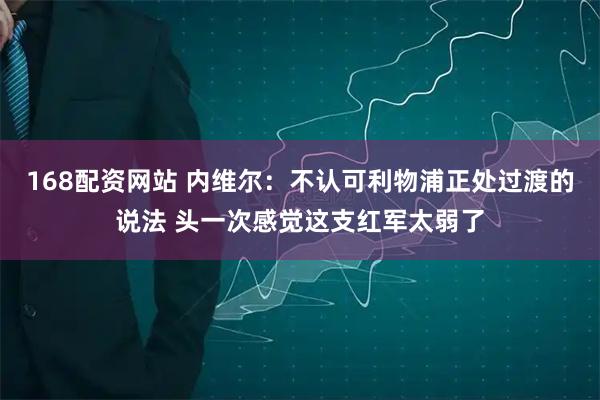 168配资网站 内维尔：不认可利物浦正处过渡的说法 头一次感觉这支红军太弱了