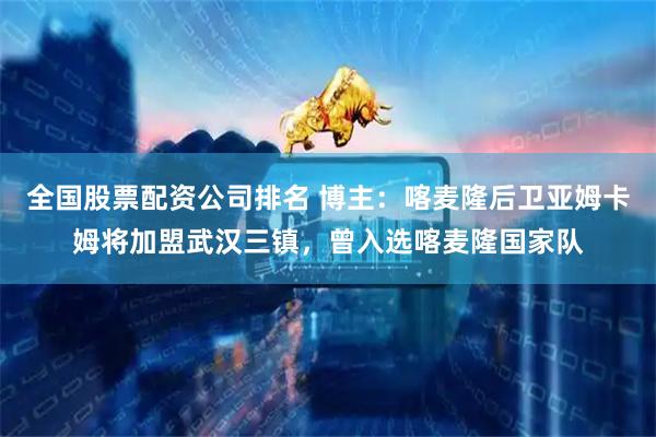 全国股票配资公司排名 博主：喀麦隆后卫亚姆卡姆将加盟武汉三镇，曾入选喀麦隆国家队