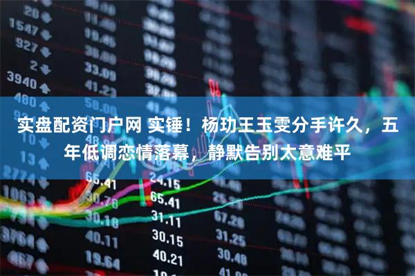 实盘配资门户网 实锤！杨玏王玉雯分手许久，五年低调恋情落幕，静默告别太意难平