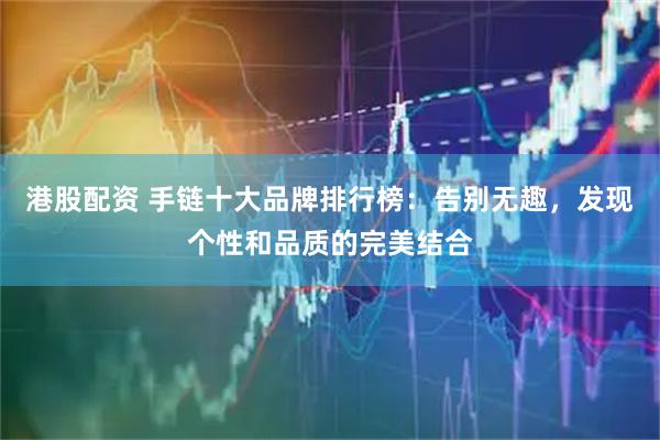 港股配资 手链十大品牌排行榜：告别无趣，发现个性和品质的完美结合