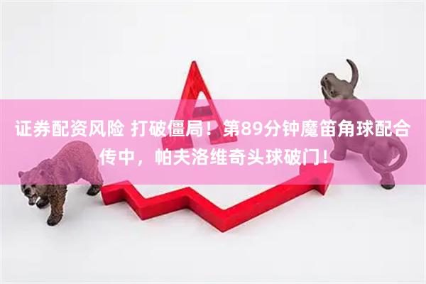 证券配资风险 打破僵局！第89分钟魔笛角球配合传中，帕夫洛维奇头球破门！