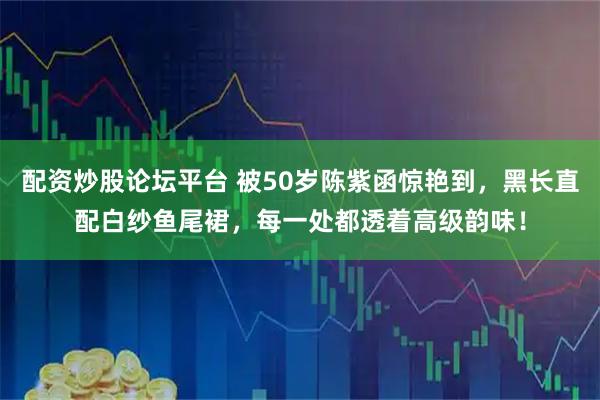 配资炒股论坛平台 被50岁陈紫函惊艳到，黑长直配白纱鱼尾裙，每一处都透着高级韵味！