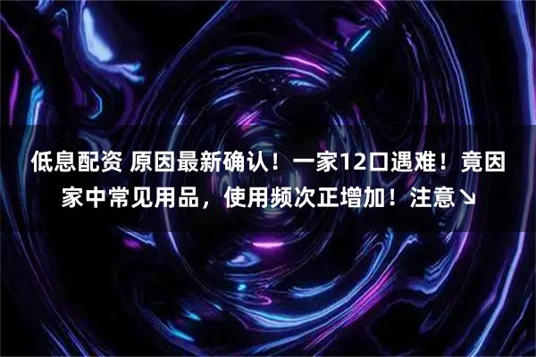 低息配资 原因最新确认！一家12口遇难！竟因家中常见用品，使用频次正增加！注意↘