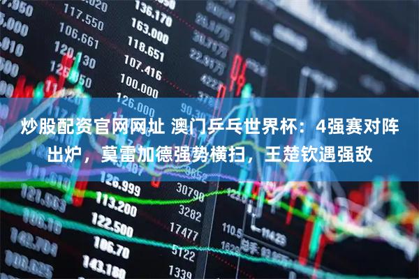 炒股配资官网网址 澳门乒乓世界杯：4强赛对阵出炉，莫雷加德强势横扫，王楚钦遇强敌