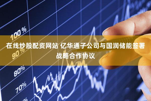 在线炒股配资网站 亿华通子公司与国润储能签署战略合作协议