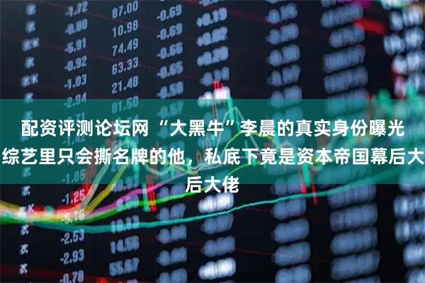 配资评测论坛网 “大黑牛”李晨的真实身份曝光！综艺里只会撕名牌的他，私底下竟是资本帝国幕后大佬