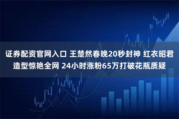 证券配资官网入口 王楚然春晚20秒封神 红衣昭君造型惊艳全网 24小时涨粉65万打破花瓶质疑