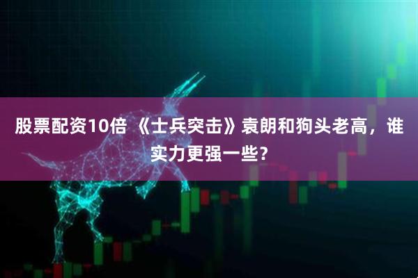 股票配资10倍 《士兵突击》袁朗和狗头老高，谁实力更强一些？