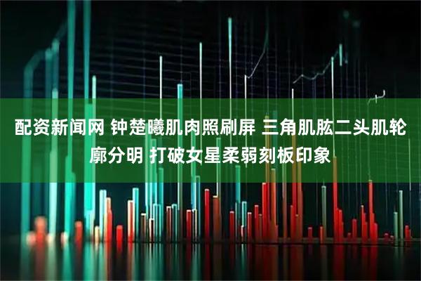 配资新闻网 钟楚曦肌肉照刷屏 三角肌肱二头肌轮廓分明 打破女星柔弱刻板印象