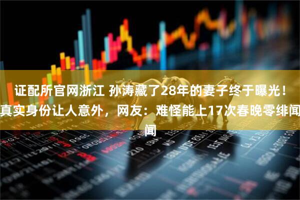 证配所官网浙江 孙涛藏了28年的妻子终于曝光！真实身份让人意外，网友：难怪能上17次春晚零绯闻