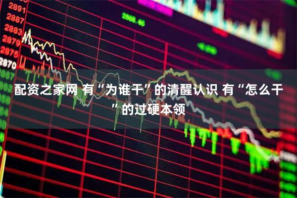 配资之家网 有“为谁干”的清醒认识 有“怎么干”的过硬本领