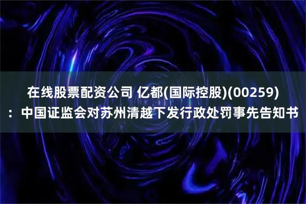 在线股票配资公司 亿都(国际控股)(00259)：中国证监会对苏州清越下发行政处罚事先告知书