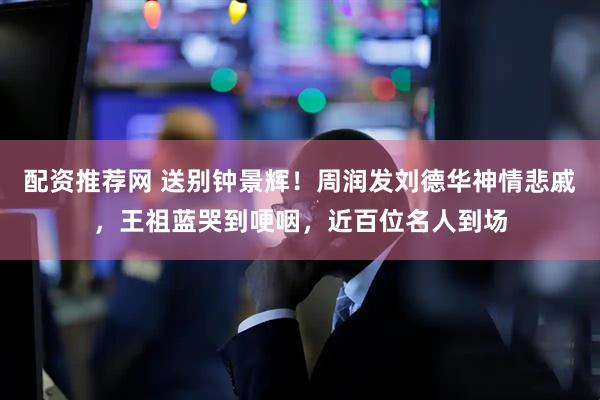 配资推荐网 送别钟景辉！周润发刘德华神情悲戚，王祖蓝哭到哽咽，近百位名人到场