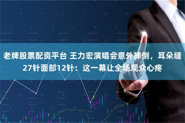 老牌股票配资平台 王力宏演唱会意外摔倒，耳朵缝27针面部12针：这一幕让全场观众心疼
