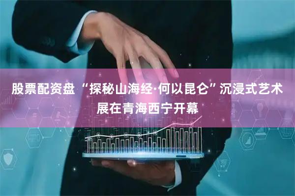 股票配资盘 “探秘山海经·何以昆仑”沉浸式艺术展在青海西宁开幕