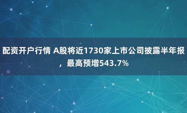 配资开户行情 A股将近1730家上市公司披露半年报，最高预增543.7%