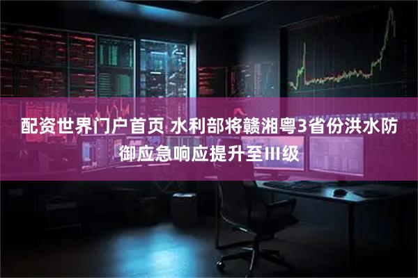 配资世界门户首页 水利部将赣湘粤3省份洪水防御应急响应提升至Ⅲ级