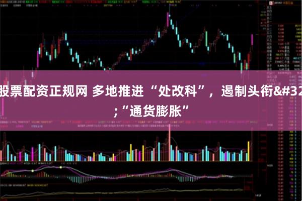 股票配资正规网 多地推进 “处改科”，遏制头衔 “通货膨胀”