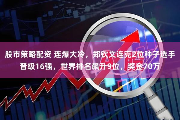股市策略配资 连爆大冷，郑钦文连克2位种子选手晋级16强，世界排名飙升9位，奖金70万